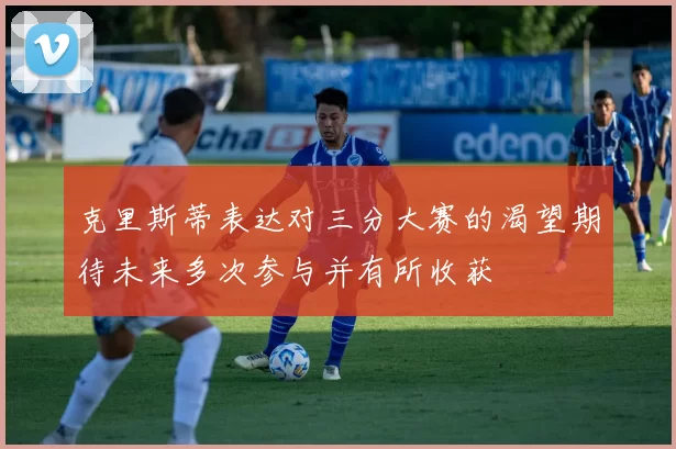克里斯蒂表达对三分大赛的渴望期待未来多次参与并有所收获