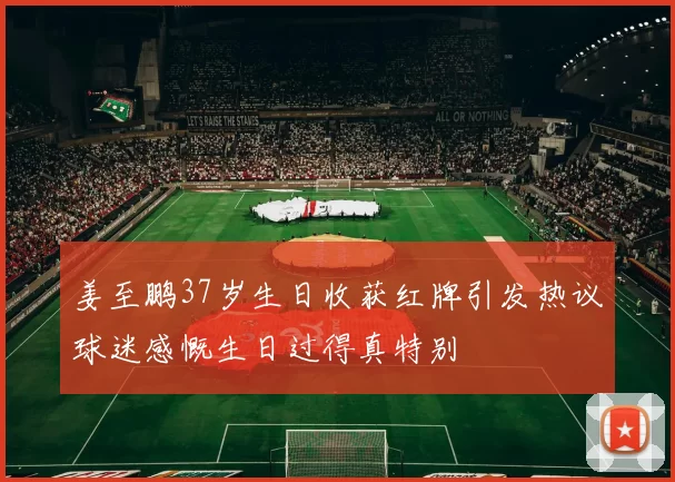 姜至鹏37岁生日收获红牌引发热议球迷感慨生日过得真特别