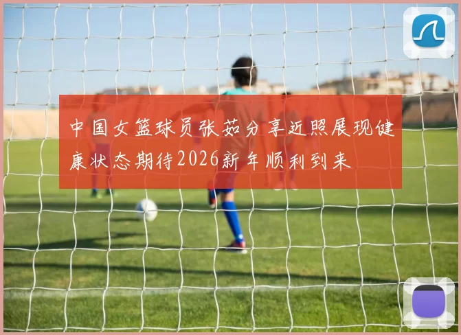 中国女篮球员张茹分享近照展现健康状态期待2026新年顺利到来