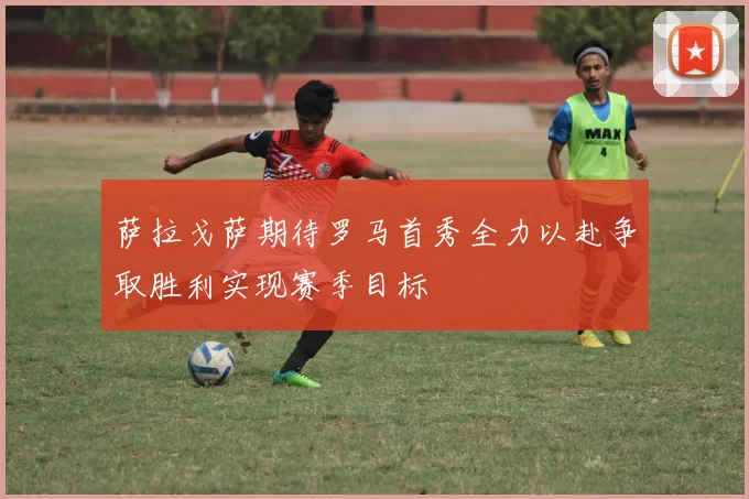 萨拉戈萨期待罗马首秀全力以赴争取胜利实现赛季目标