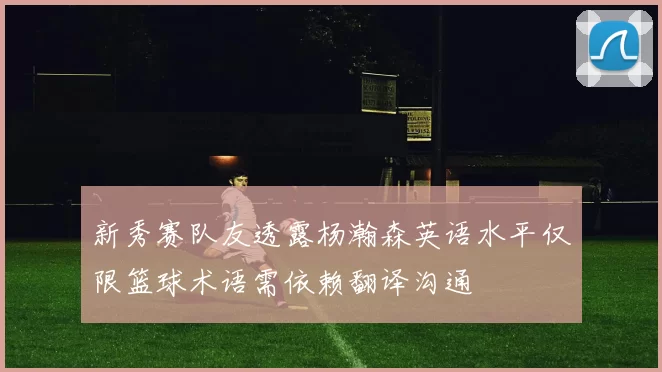 新秀赛队友透露杨瀚森英语水平仅限篮球术语需依赖翻译沟通