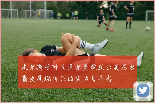 皮尔斯呼吁戈贝尔勇敢反击奥尼尔霸凌展现自己的实力与斗志