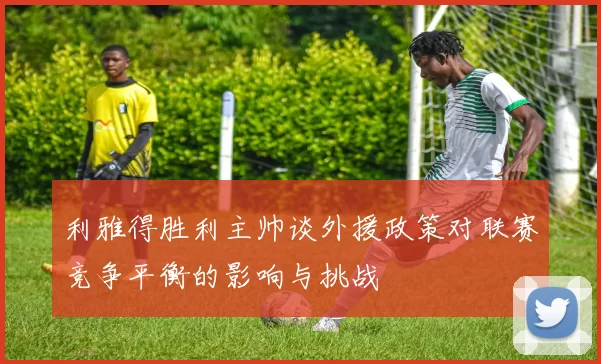 利雅得胜利主帅谈外援政策对联赛竞争平衡的影响与挑战